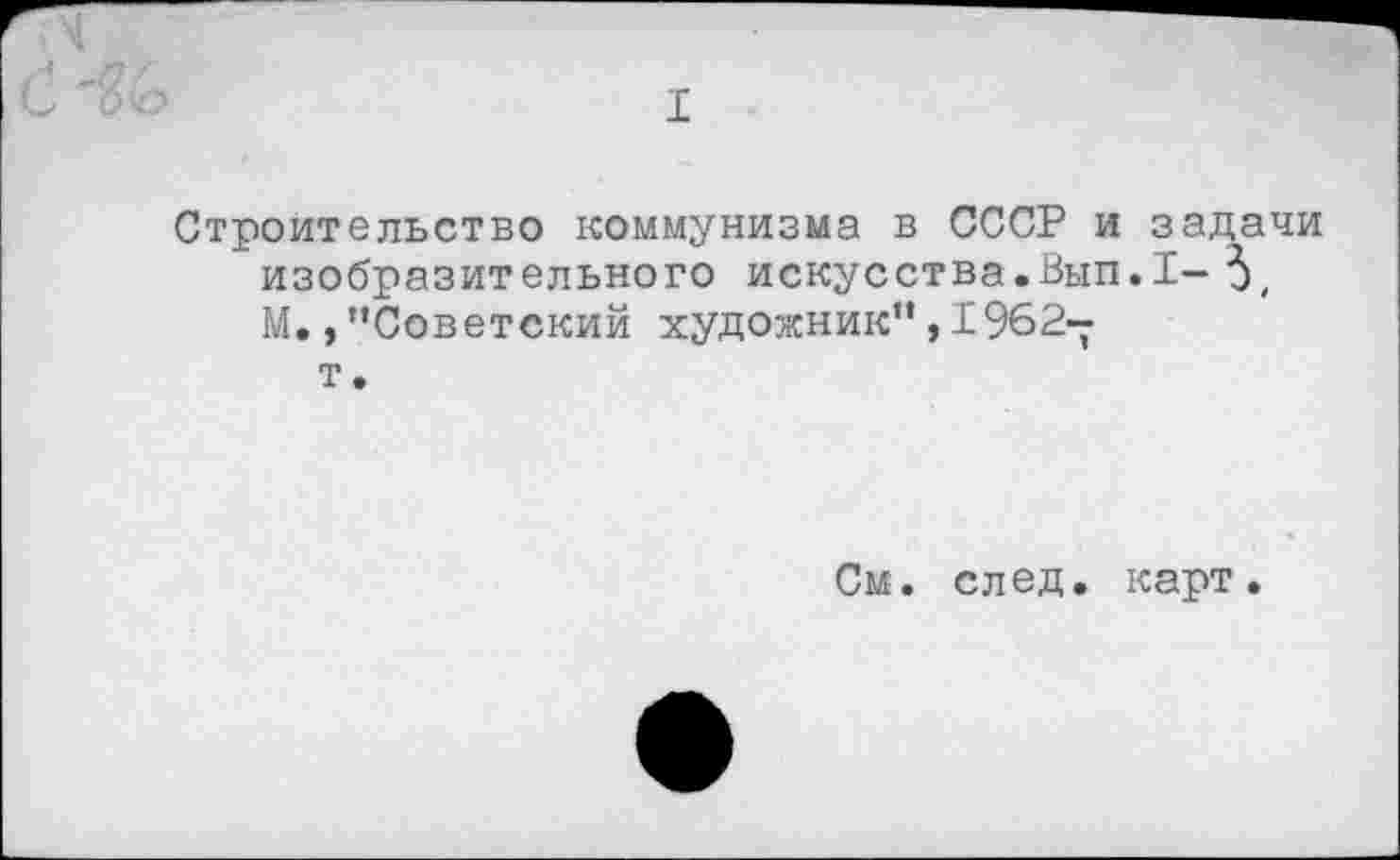 ﻿I
Строительство коммунизма в СССР и задачи изобразительного искусства.Вып.1-5, М.,"Советский художник",1962-
т.
См. след. карт.